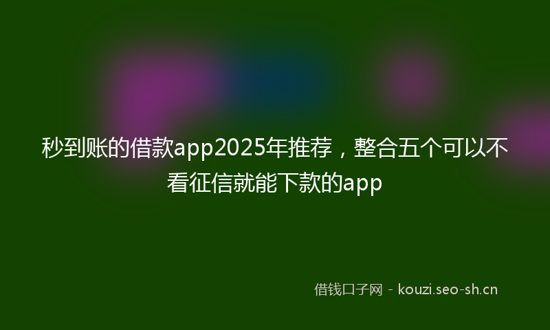 秒到账的借款app2025年推荐，整合五个可以不看征信就能下款的app