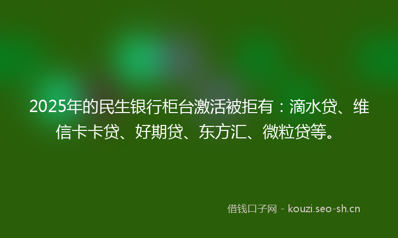2025年的民生银行柜台激活被拒有：滴水贷、维信卡卡贷、好期贷、东方汇、微粒贷等。