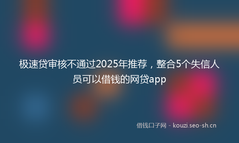 极速贷审核不通过2025年推荐，整合5个失信人员可以借钱的网贷app