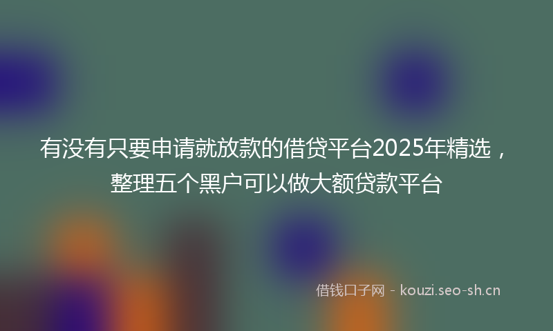 有没有只要申请就放款的借贷平台2025年精选，整理五个黑户可以做大额贷款平台