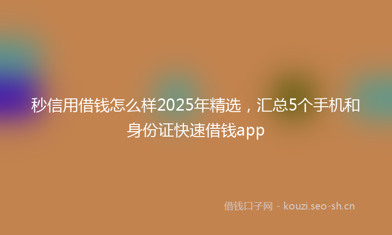 秒信用借钱怎么样2025年精选，汇总5个手机和身份证快速借钱app