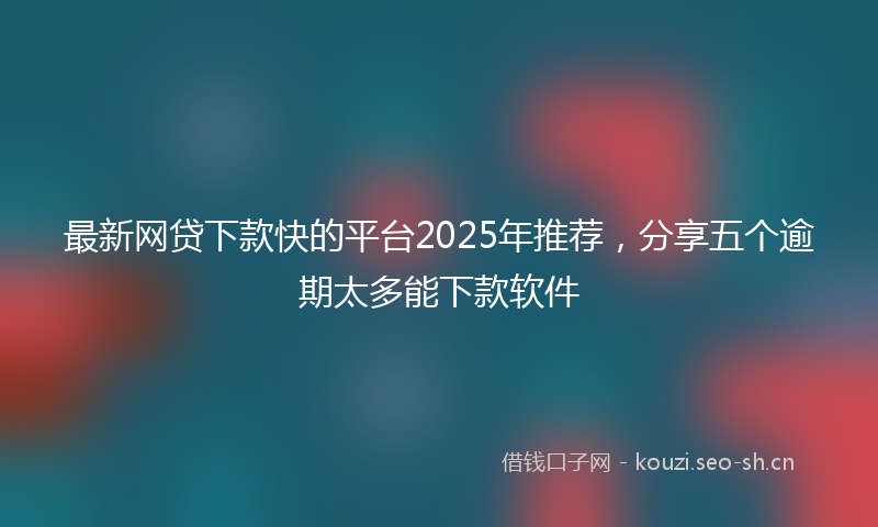 最新网贷下款快的平台2025年推荐，分享五个逾期太多能下款软件