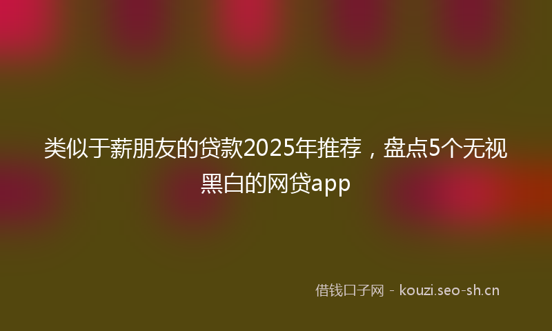 类似于薪朋友的贷款2025年推荐，盘点5个无视黑白的网贷app