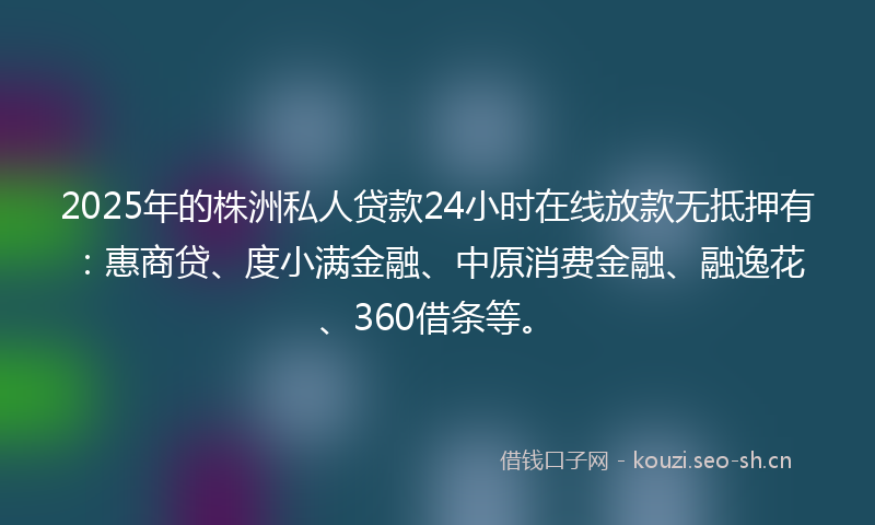 2025年的株洲私人贷款24小时在线放款无抵押有：惠商贷、度小满金融、中原消费金融、融逸花、360借条等。