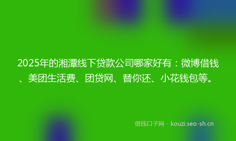 2025年的湘潭线下贷款公司哪家好有：微博借钱、美团生活费、团贷网、替你还、小花钱包等。