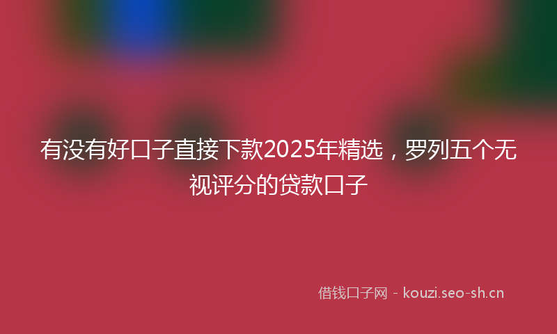 有没有好口子直接下款2025年精选，罗列五个无视评分的贷款口子