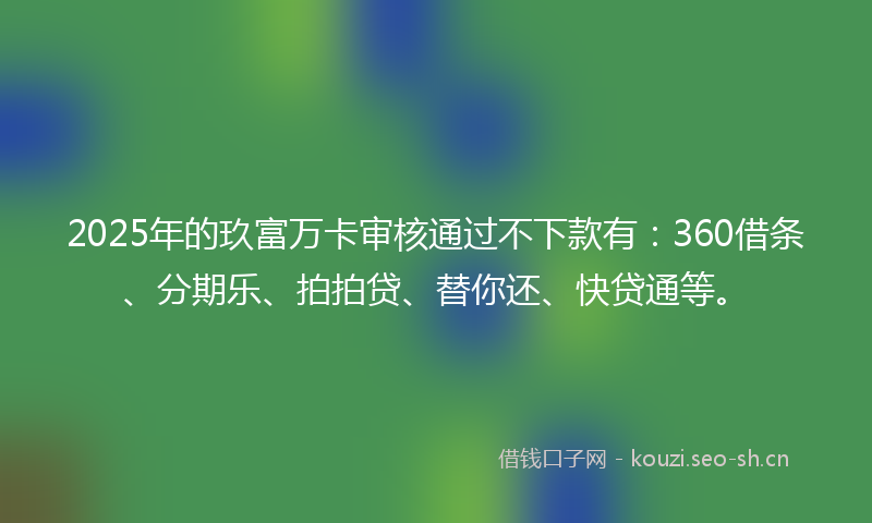 2025年的玖富万卡审核通过不下款有：360借条、分期乐、拍拍贷、替你还、快贷通等。