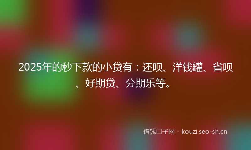 2025年的秒下款的小贷有：还呗、洋钱罐、省呗、好期贷、分期乐等。