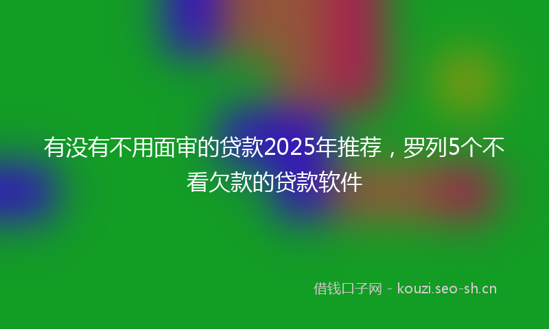 有没有不用面审的贷款2025年推荐，罗列5个不看欠款的贷款软件