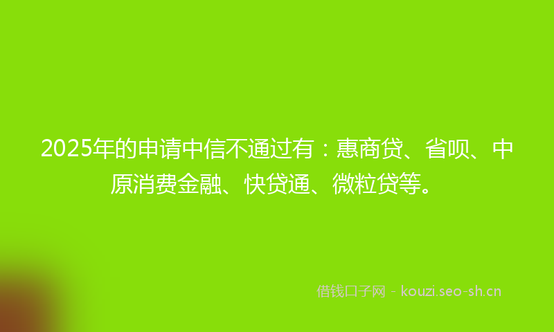 2025年的申请中信不通过有：惠商贷、省呗、中原消费金融、快贷通、微粒贷等。
