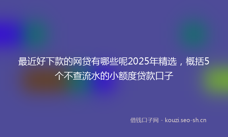 最近好下款的网贷有哪些呢2025年精选，概括5个不查流水的小额度贷款口子