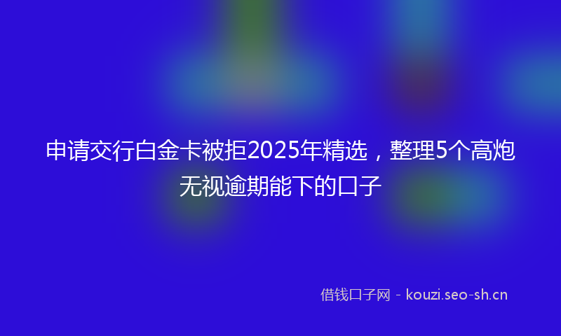 申请交行白金卡被拒2025年精选，整理5个高炮无视逾期能下的口子