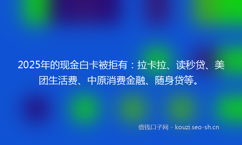 2025年的现金白卡被拒有：拉卡拉、读秒贷、美团生活费、中原消费金融、随身贷等。
