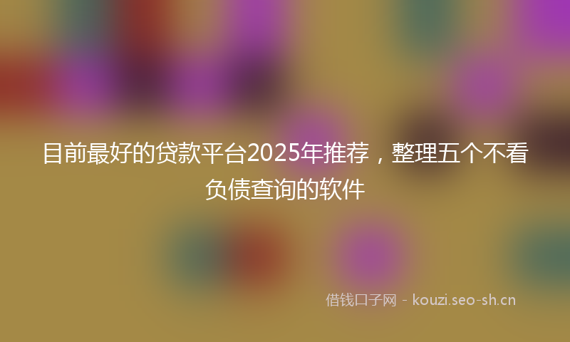 目前最好的贷款平台2025年推荐，整理五个不看负债查询的软件