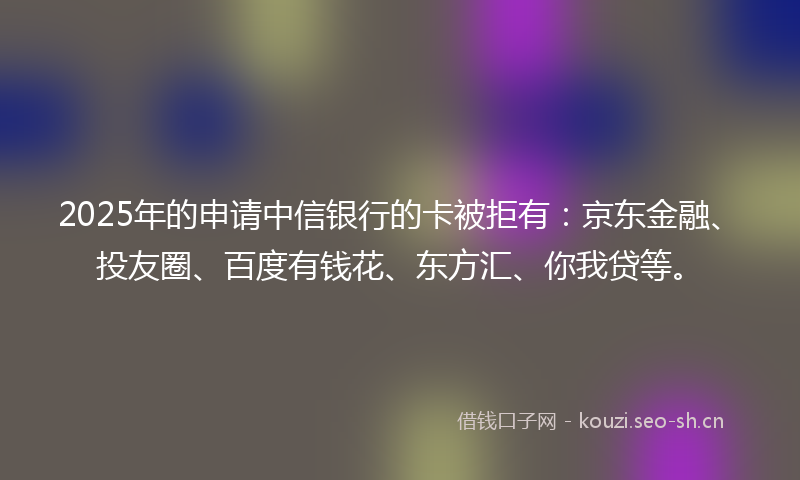 2025年的申请中信银行的卡被拒有：京东金融、投友圈、百度有钱花、东方汇、你我贷等。