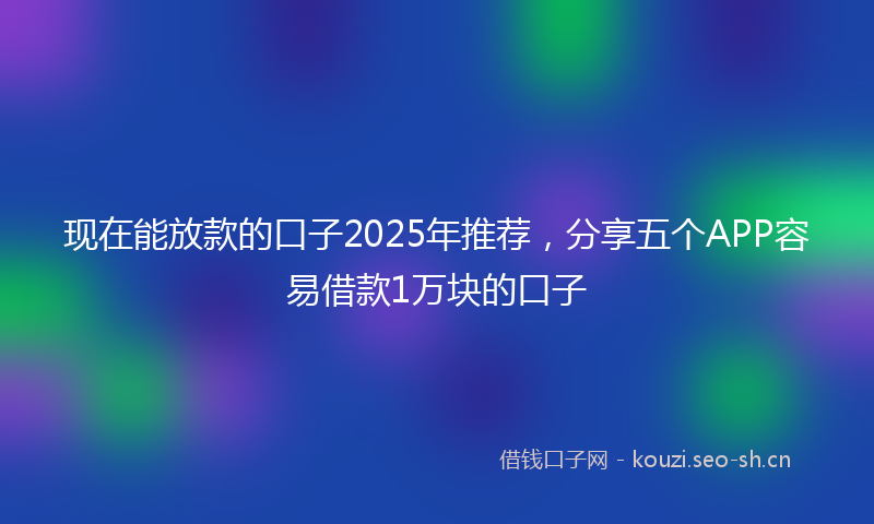 现在能放款的口子2025年推荐，分享五个APP容易借款1万块的口子