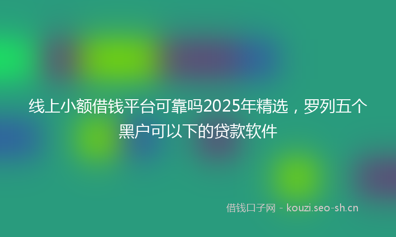线上小额借钱平台可靠吗2025年精选，罗列五个黑户可以下的贷款软件