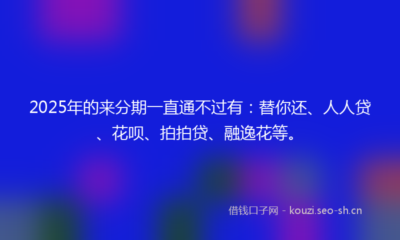 2025年的来分期一直通不过有：替你还、人人贷、花呗、拍拍贷、融逸花等。