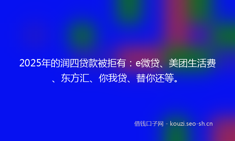 2025年的润四贷款被拒有：e微贷、美团生活费、东方汇、你我贷、替你还等。