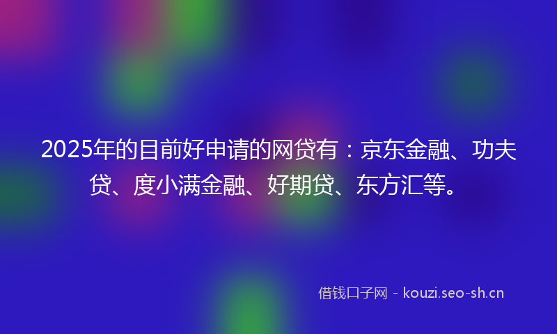 2025年的目前好申请的网贷有：京东金融、功夫贷、度小满金融、好期贷、东方汇等。