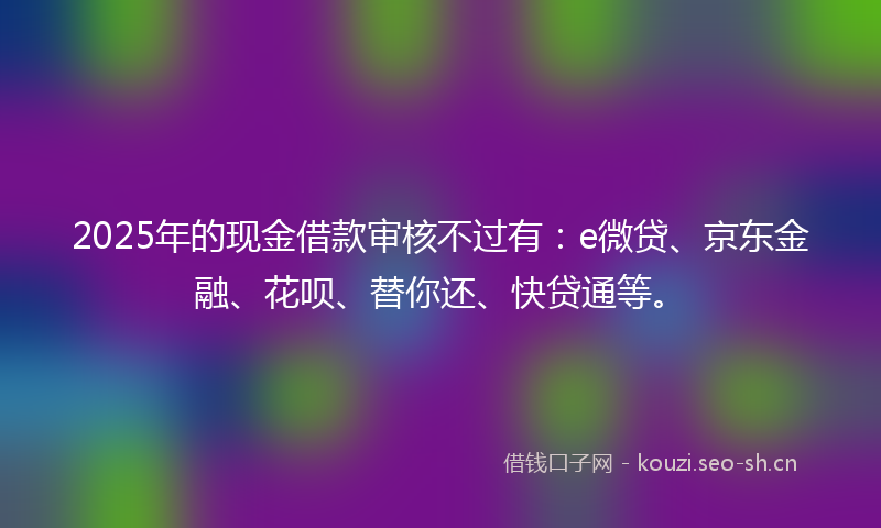 2025年的现金借款审核不过有：e微贷、京东金融、花呗、替你还、快贷通等。