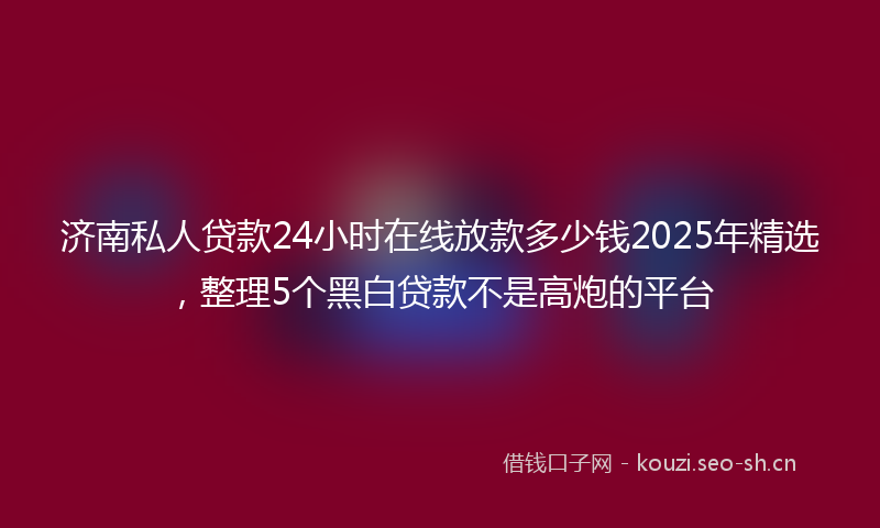 济南私人贷款24小时在线放款多少钱2025年精选，整理5个黑白贷款不是高炮的平台