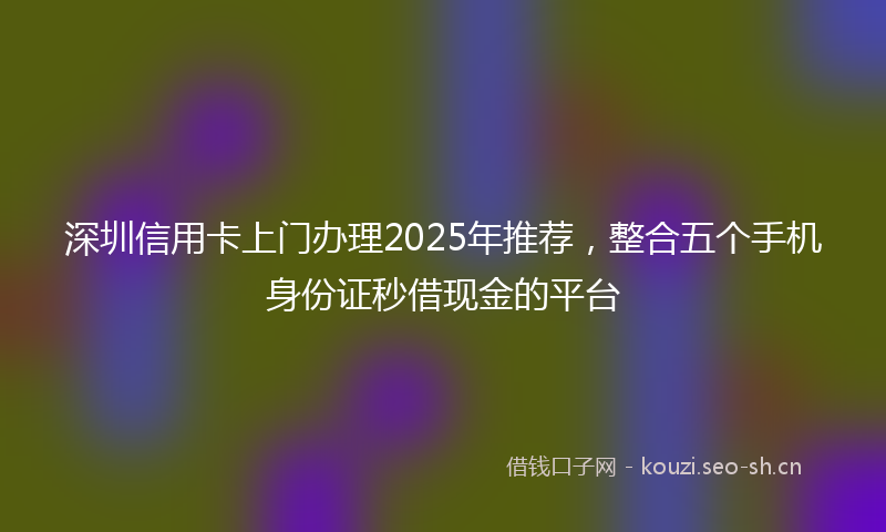 深圳信用卡上门办理2025年推荐，整合五个手机身份证秒借现金的平台