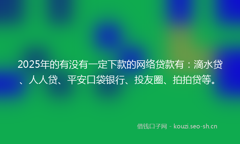 2025年的有没有一定下款的网络贷款有：滴水贷、人人贷、平安口袋银行、投友圈、拍拍贷等。