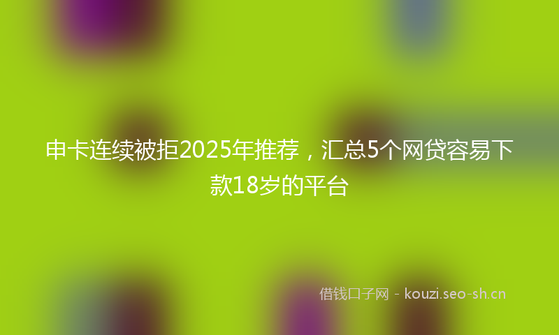 申卡连续被拒2025年推荐，汇总5个网贷容易下款18岁的平台