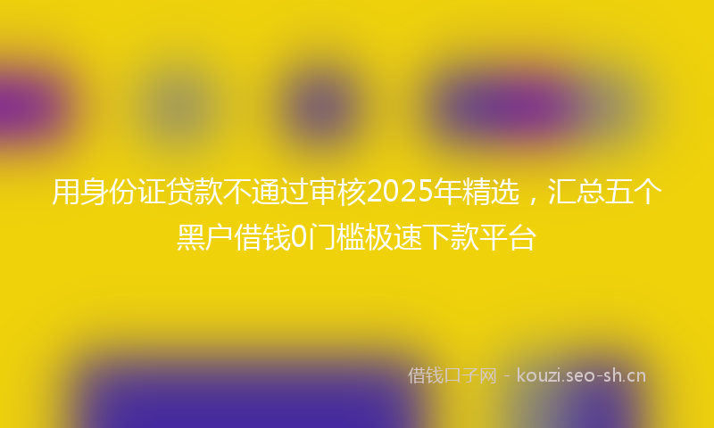 用身份证贷款不通过审核2025年精选，汇总五个黑户借钱0门槛极速下款平台