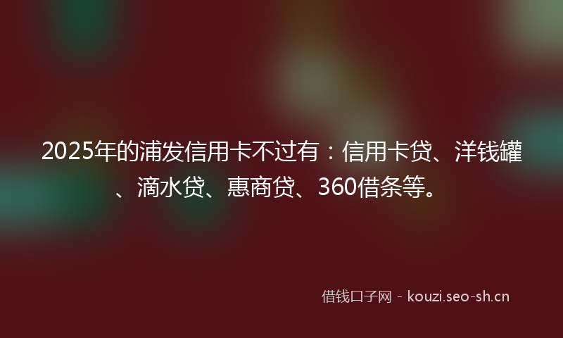 2025年的浦发信用卡不过有：信用卡贷、洋钱罐、滴水贷、惠商贷、360借条等。
