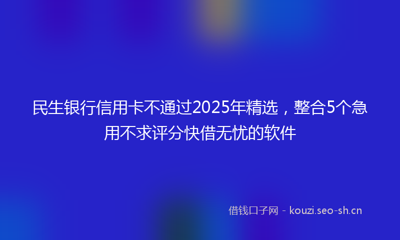 民生银行信用卡不通过2025年精选，整合5个急用不求评分快借无忧的软件