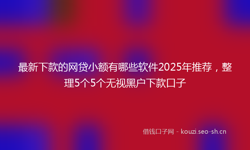最新下款的网贷小额有哪些软件2025年推荐，整理5个5个无视黑户下款口子