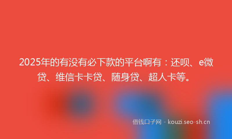 2025年的有没有必下款的平台啊有：还呗、e微贷、维信卡卡贷、随身贷、超人卡等。