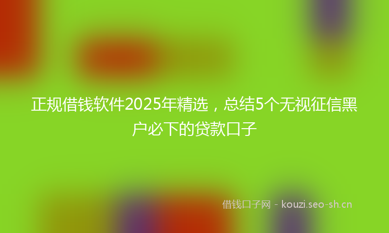 正规借钱软件2025年精选,总结5个无视征信黑户必下的贷款口子
