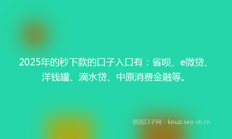 2025年的秒下款的口子入口有：省呗、e微贷、洋钱罐、滴水贷、中原消费金融等。
