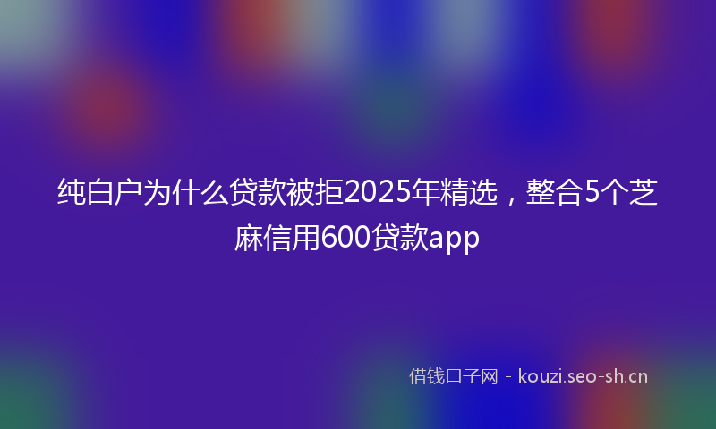 纯白户为什么贷款被拒2025年精选，整合5个芝麻信用600贷款app