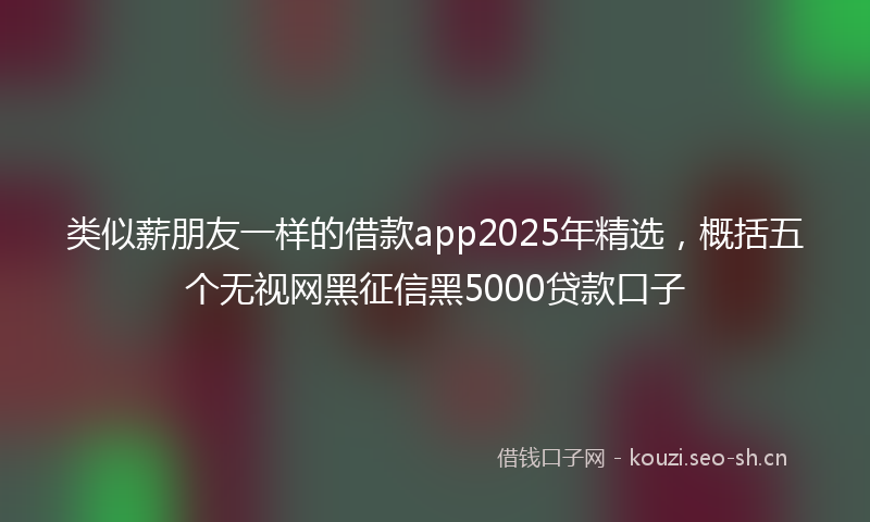 类似薪朋友一样的借款app2025年精选，概括五个无视网黑征信黑5000贷款口子