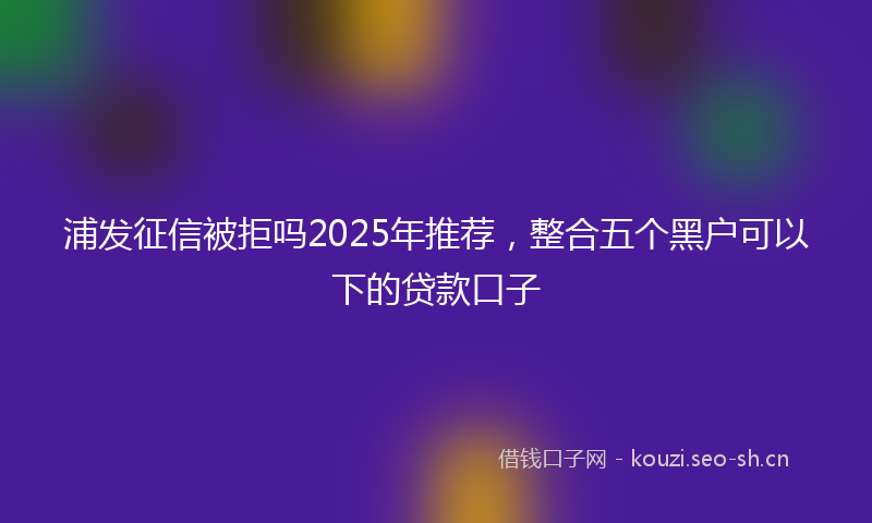 浦发征信被拒吗2025年推荐，整合五个黑户可以下的贷款口子