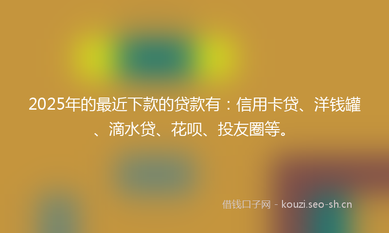 2025年的最近下款的贷款有：信用卡贷、洋钱罐、滴水贷、花呗、投友圈等。