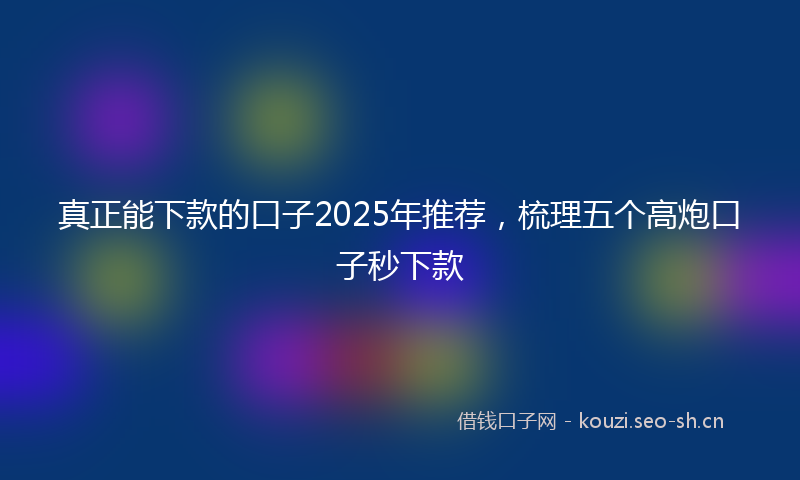 真正能下款的口子2025年推荐，梳理五个高炮口子秒下款