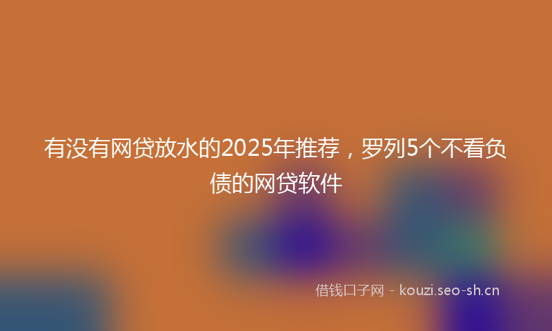有没有网贷放水的2025年推荐，罗列5个不看负债的网贷软件
