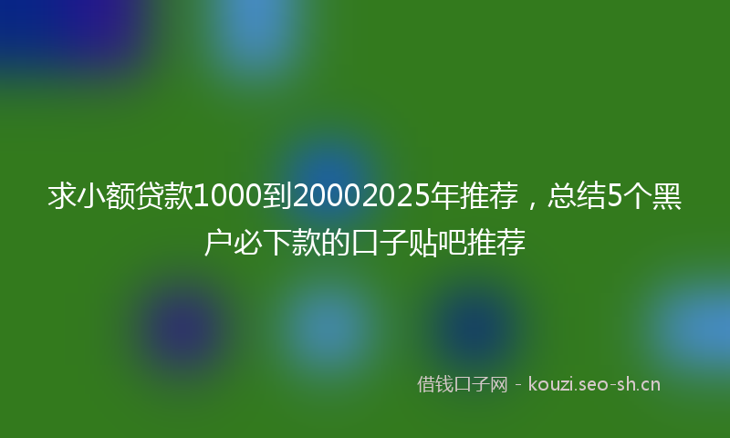 求小额贷款1000到20002025年推荐，总结5个黑户必下款的口子贴吧推荐