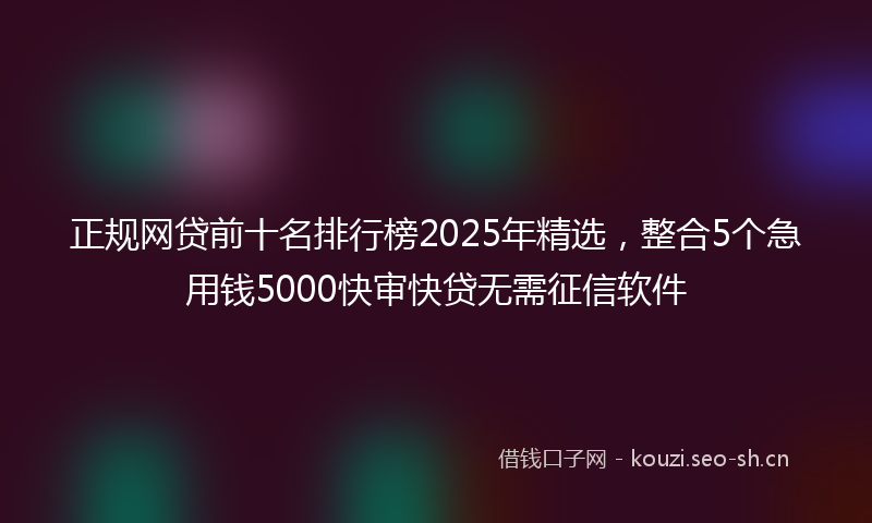正规网贷前十名排行榜2025年精选，整合5个急用钱5000快审快贷无需征信软件