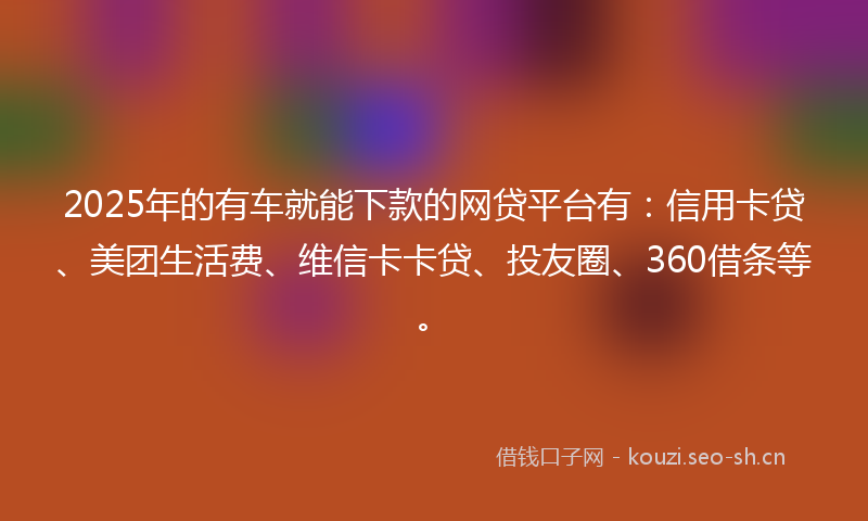 2025年的有车就能下款的网贷平台有：信用卡贷、美团生活费、维信卡卡贷、投友圈、360借条等。