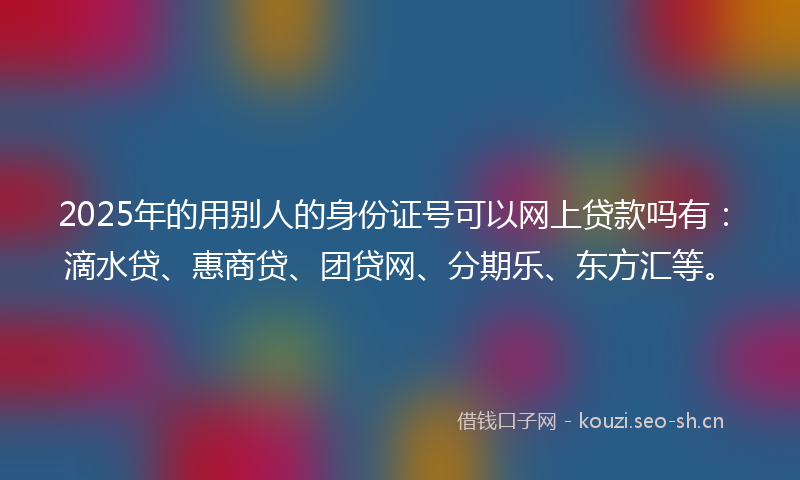 2025年的用别人的身份证号可以网上贷款吗有：滴水贷、惠商贷、团贷网、分期乐、东方汇等。