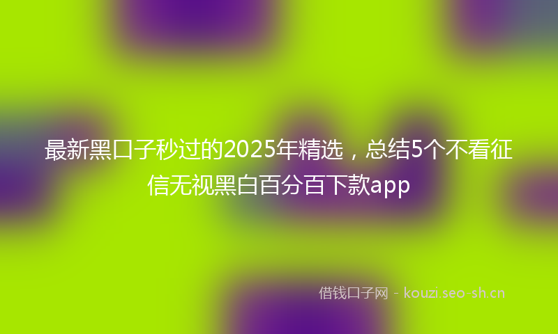 最新黑口子秒过的2025年精选，总结5个不看征信无视黑白百分百下款app