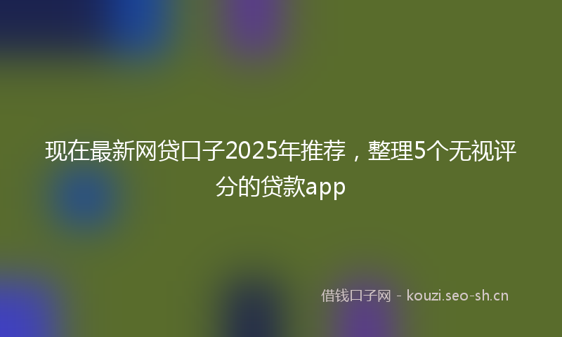 现在最新网贷口子2025年推荐，整理5个无视评分的贷款app