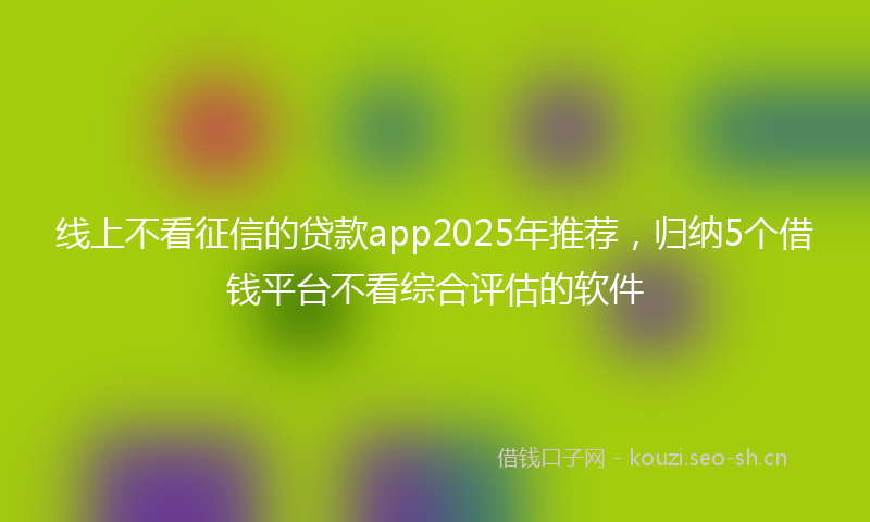 线上不看征信的贷款app2025年推荐，归纳5个借钱平台不看综合评估的软件