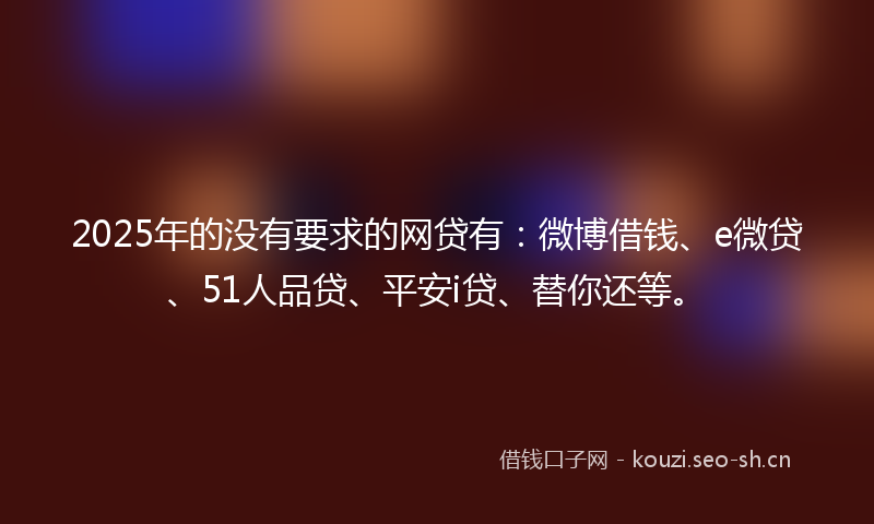 2025年的没有要求的网贷有：微博借钱、e微贷、51人品贷、平安i贷、替你还等。